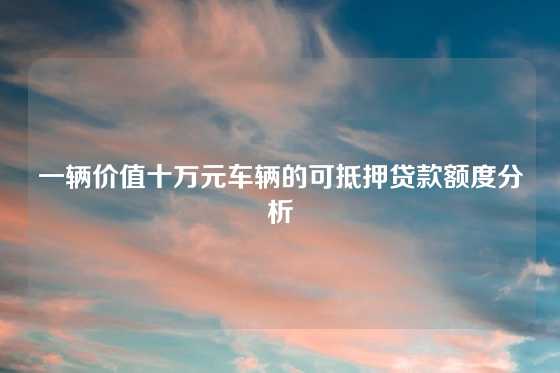 一辆价值十万元车辆的可抵押贷款额度分析