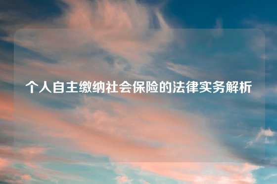 个人自主缴纳社会保险的法律实务解析