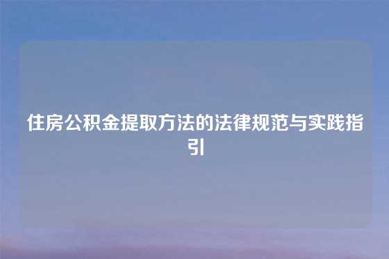 住房公积金提取方法的法律规范与实践指引