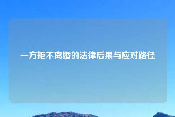 一方拒不离婚的法律后果与应对路径
