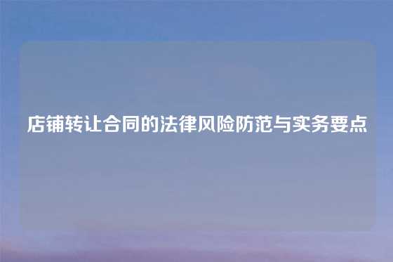 店铺转让合同的法律风险防范与实务要点