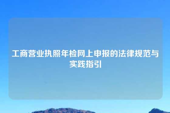 工商营业执照年检网上申报的法律规范与实践指引