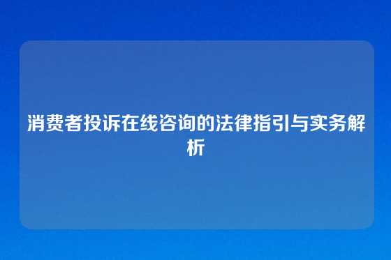 消费者投诉在线咨询的法律指引与实务解析