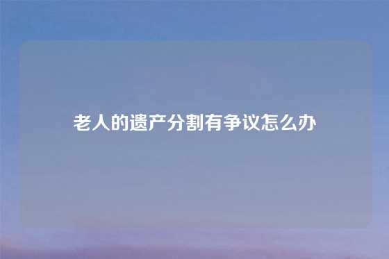 老人的遗产分割有争议怎么办