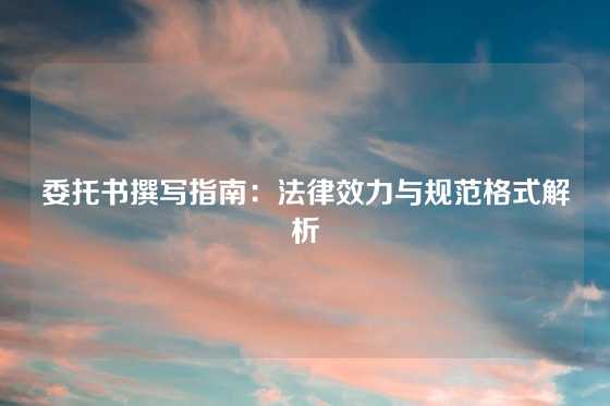 委托书撰写指南：法律效力与规范格式解析