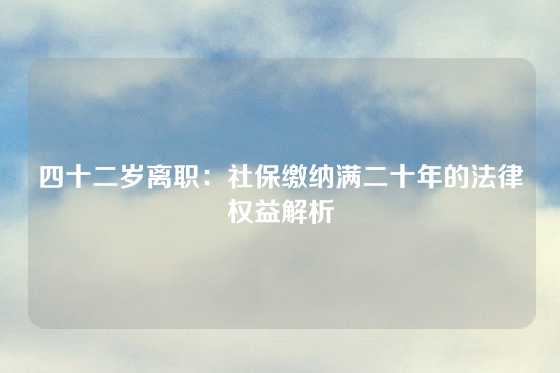 四十二岁离职:社保缴纳满二十年的法律权益解析