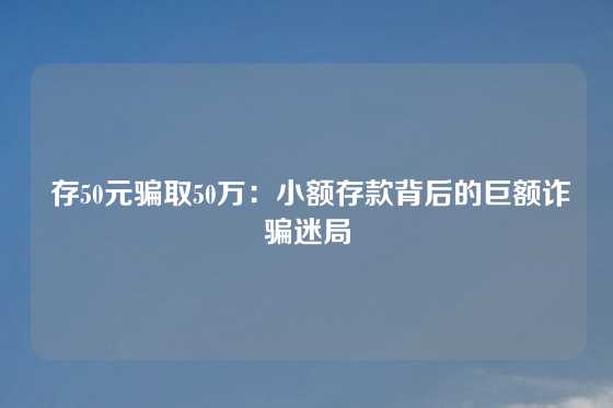  存50元骗取50万：小额存款背后的巨额诈骗迷局
