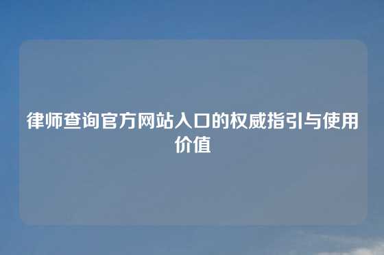 律师查询官方网站入口的权威指引与使用价值