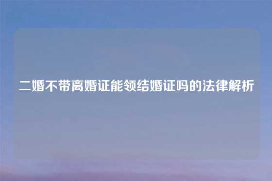 二婚不带离婚证能领结婚证吗的法律解析