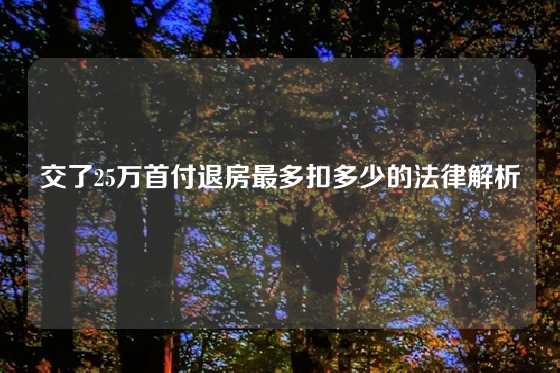 交了25万首付退房最多扣多少的法律解析
