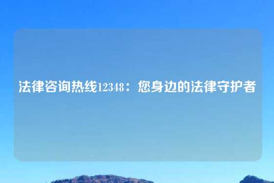法律咨询热线12348:您身边的法律守护者