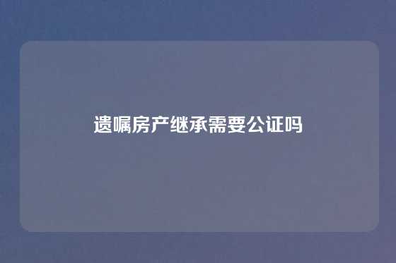遗嘱房产继承需要公证吗