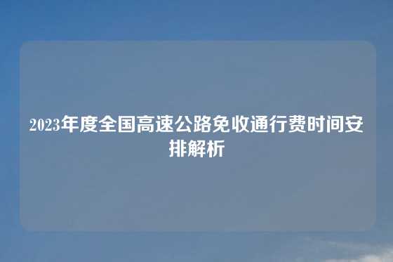 2023年度全国高速公路免收通行费时间安排解析