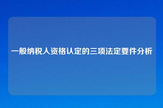 一般纳税人资格认定的三项法定要件分析