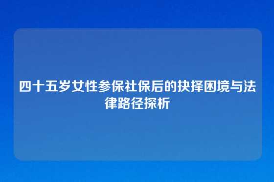 四十五岁女性参保社保后的抉择困境与法律路径探析