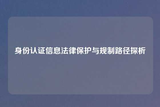身份认证信息法律保护与规制路径探析
