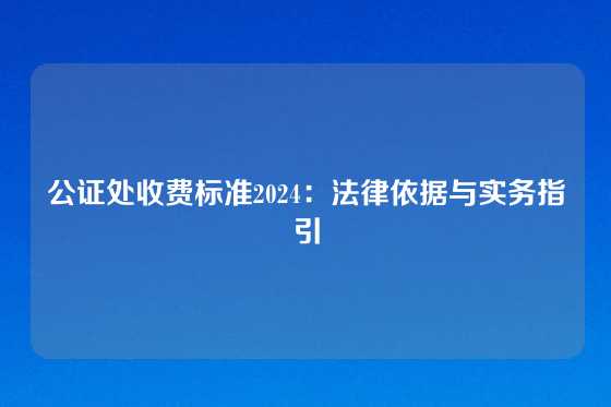 公证处收费标准2024：法律依据与实务指引