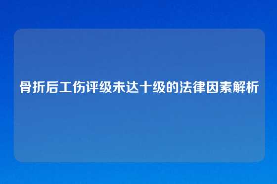 骨折后工伤评级未达十级的法律因素解析
