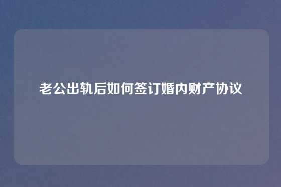 老公出轨后如何签订婚内财产协议