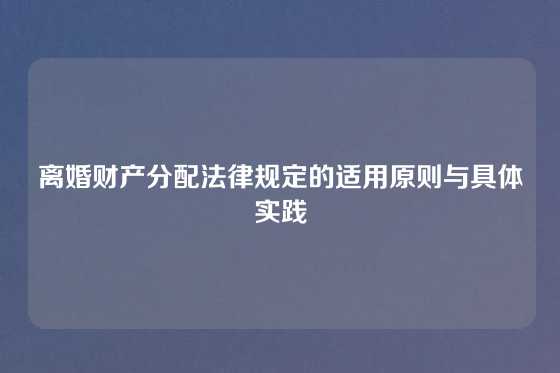 离婚财产分配法律规定的适用原则与具体实践