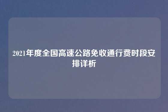 2021年度全国高速公路免收通行费时段安排详析