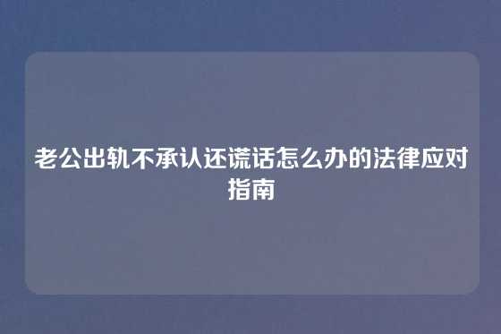 老公出轨不承认还谎话怎么办的法律应对指南