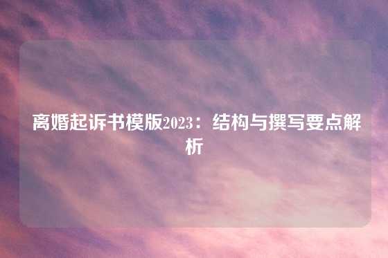  离婚起诉书模版2023：结构与撰写要点解析