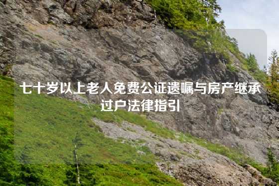 七十岁以上老人免费公证遗嘱与房产继承过户法律指引