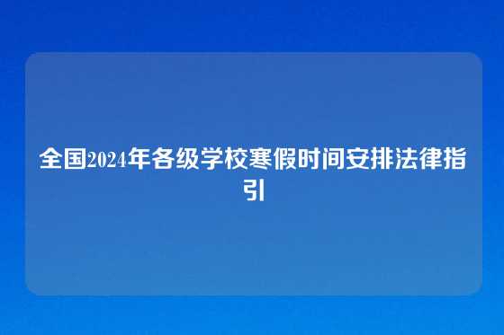 全国2024年各级学校寒假时间安排法律指引