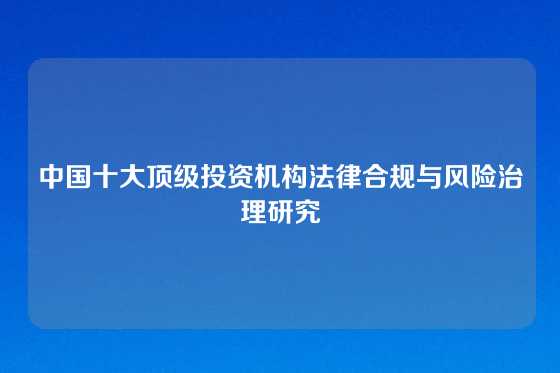 中国十大顶级投资机构法律合规与风险治理研究