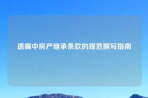 遗嘱中房产继承条款的规范撰写指南