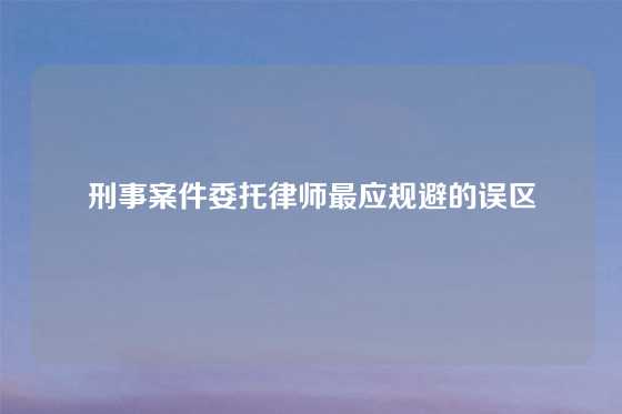 刑事案件委托律师最应规避的误区