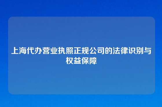 上海代办营业执照正规公司的法律识别与权益保障