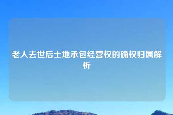 老人去世后土地承包经营权的确权归属解析