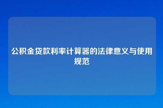 公积金贷款利率计算器的法律意义与使用规范