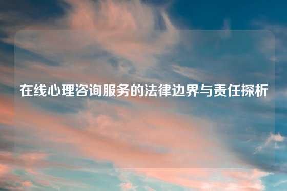 在线心理咨询服务的法律边界与责任探析