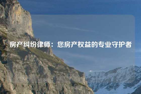 房产纠纷律师：您房产权益的专业守护者