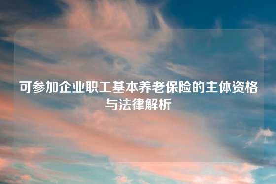 可参加企业职工基本养老保险的主体资格与法律解析