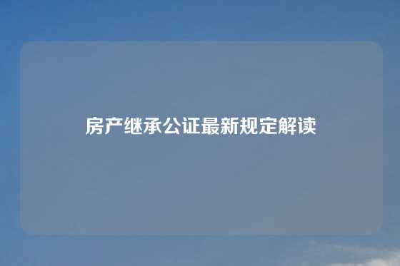 房产继承公证最新规定解读