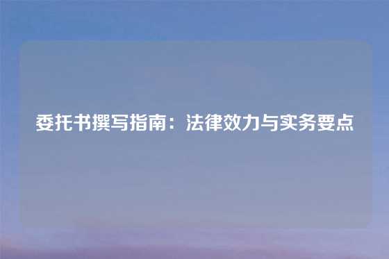 委托书撰写指南：法律效力与实务要点