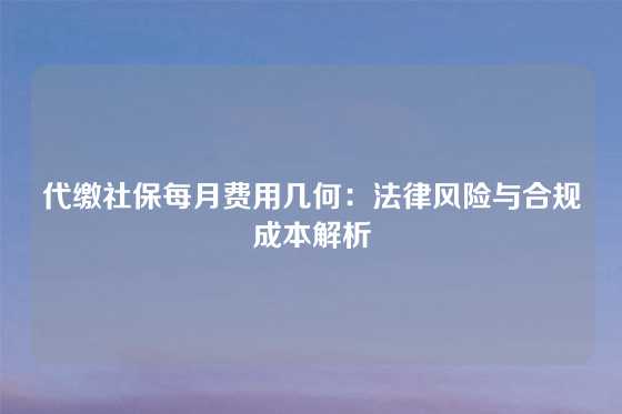 代缴社保每月费用几何：法律风险与合规成本解析
