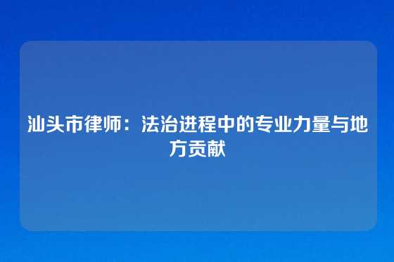 汕头市律师：法治进程中的专业力量与地方贡献
