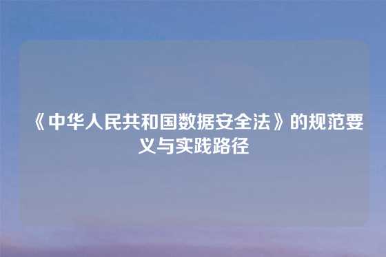 《中华人民共和国数据安全法》的规范要义与实践路径