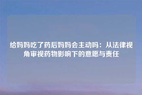给妈妈吃了药后妈妈会主动吗：从法律视角审视药物影响下的意愿与责任