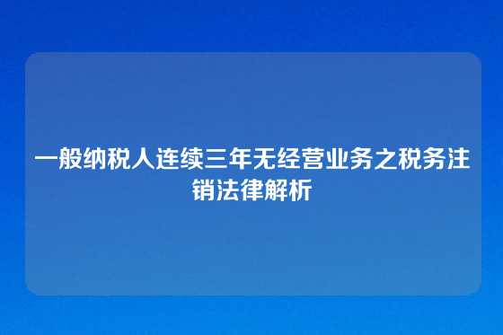 一般纳税人连续三年无经营业务之税务注销法律解析