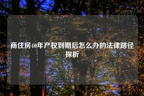 商住房40年产权到期后怎么办的法律路径探析