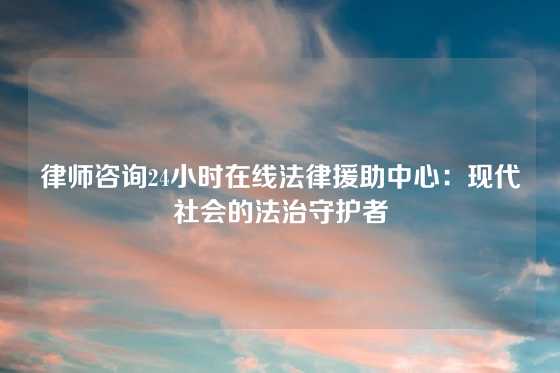 律师咨询24小时在线法律援助中心：现代社会的法治守护者