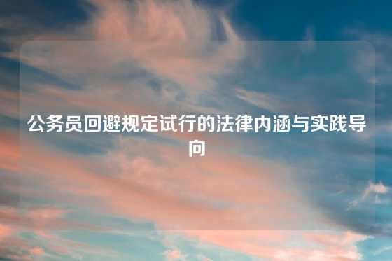 公务员回避规定试行的法律内涵与实践导向