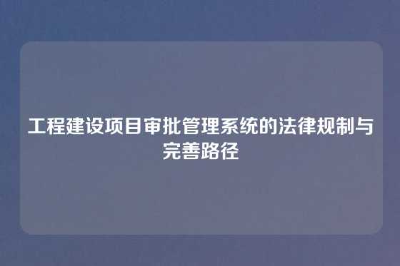 工程建设项目审批管理系统的法律规制与完善路径