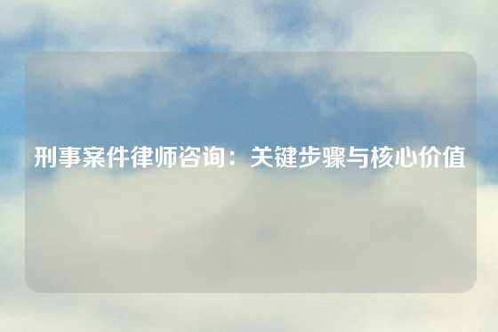 刑事案件律师咨询：关键步骤与核心价值